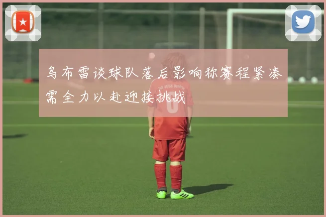 乌布雷谈球队落后影响称赛程紧凑需全力以赴迎接挑战