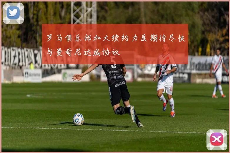 罗马俱乐部加大续约力度期待尽快与曼奇尼达成协议