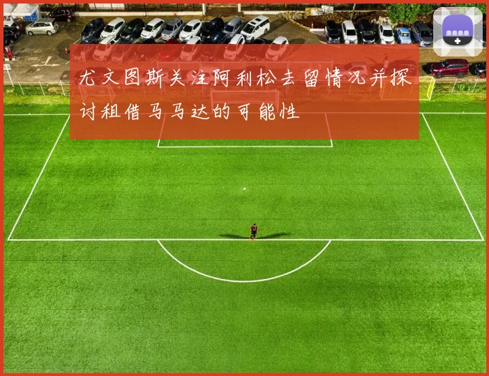 尤文图斯关注阿利松去留情况并探讨租借马马达的可能性