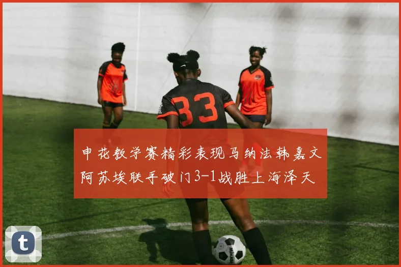 申花教学赛精彩表现马纳法韩嘉文阿苏埃联手破门3-1战胜上海泽天