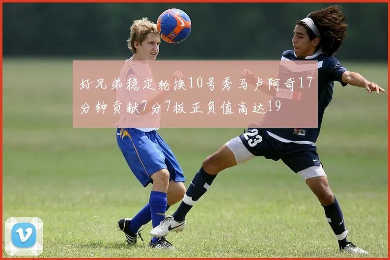 好兄弟稳定轮换10号秀马卢阿奇17分钟贡献7分7板正负值高达19