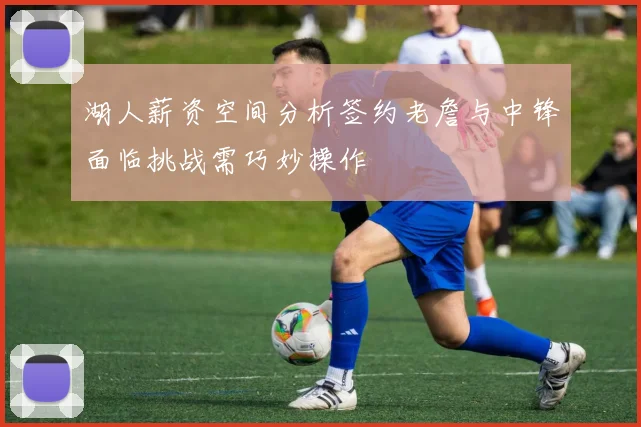 湖人薪资空间分析签约老詹与中锋面临挑战需巧妙操作