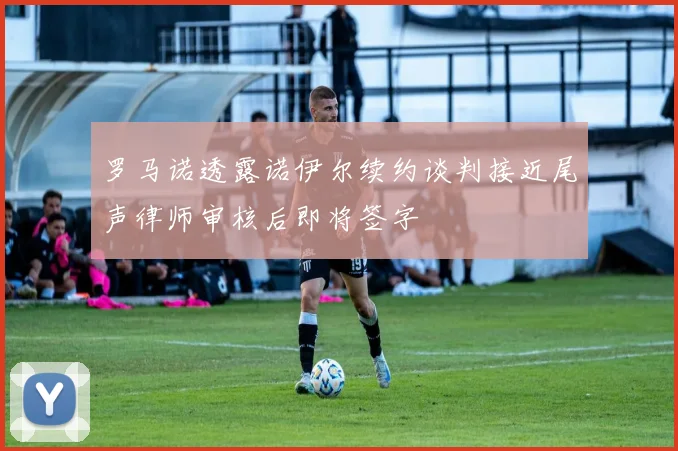 罗马诺透露诺伊尔续约谈判接近尾声律师审核后即将签字