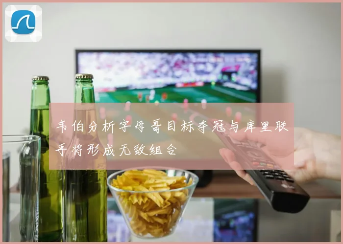 韦伯分析字母哥目标夺冠与库里联手将形成无敌组合