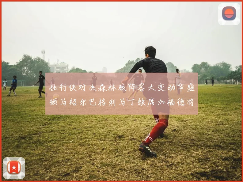 独行侠对决森林狼阵容大变动华盛顿马绍尔巴格利马丁缺席加福德将出战