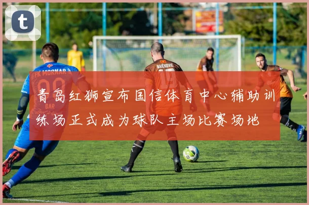 青岛红狮宣布国信体育中心辅助训练场正式成为球队主场比赛场地