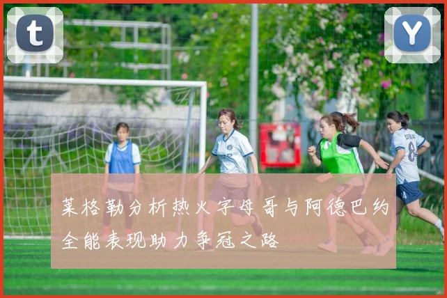 莱格勒分析热火字母哥与阿德巴约全能表现助力争冠之路