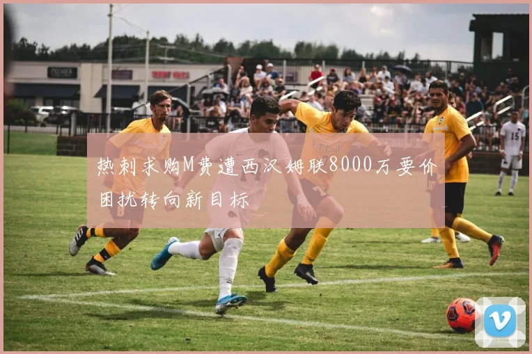 热刺求购M费遭西汉姆联8000万要价困扰转向新目标