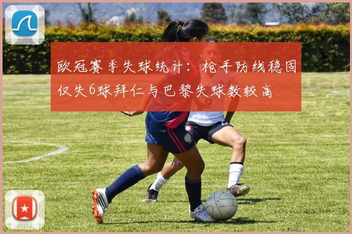 欧冠赛季失球统计：枪手防线稳固仅失6球拜仁与巴黎失球数较高