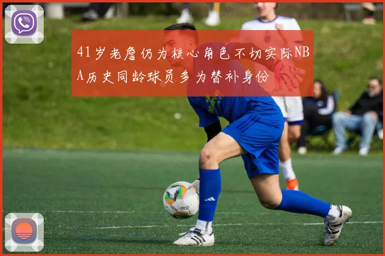 41岁老詹仍为核心角色不切实际NBA历史同龄球员多为替补身份