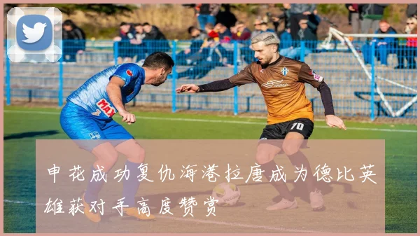 申花成功复仇海港拉唐成为德比英雄获对手高度赞赏