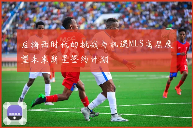 后梅西时代的挑战与机遇MLS高层展望未来新星签约计划