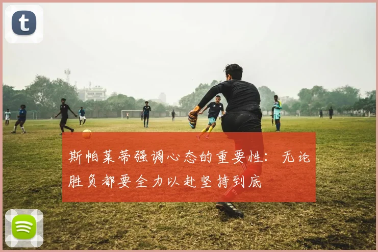 斯帕莱蒂强调心态的重要性：无论胜负都要全力以赴坚持到底