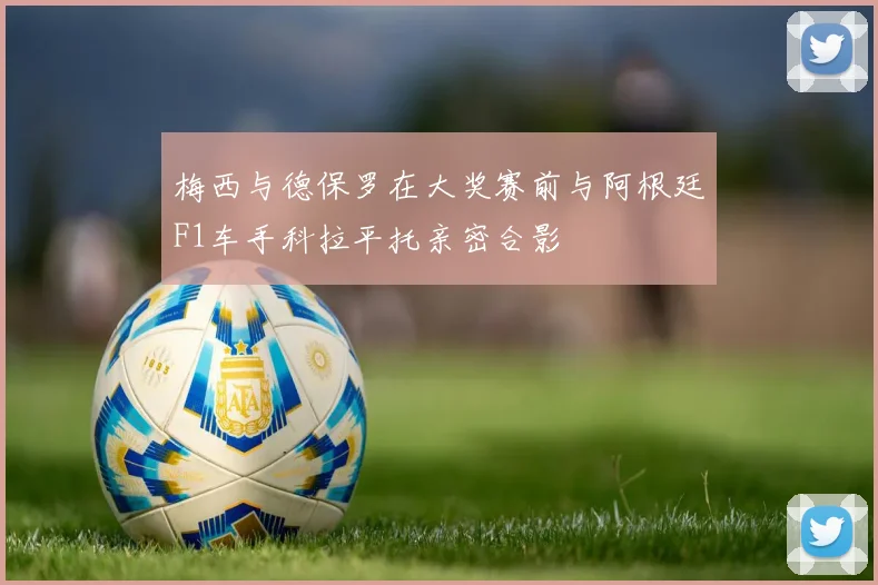 梅西与德保罗在大奖赛前与阿根廷F1车手科拉平托亲密合影