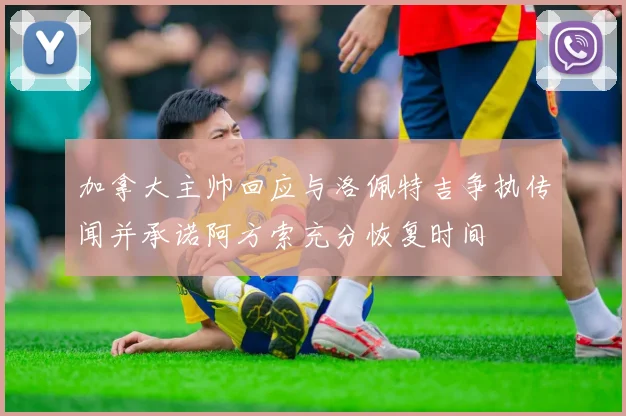 加拿大主帅回应与洛佩特吉争执传闻并承诺阿方索充分恢复时间