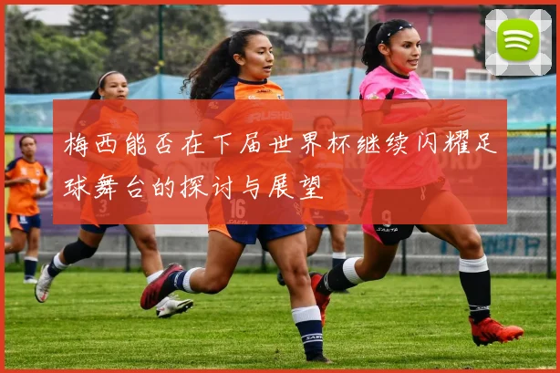 梅西能否在下届世界杯继续闪耀足球舞台的探讨与展望