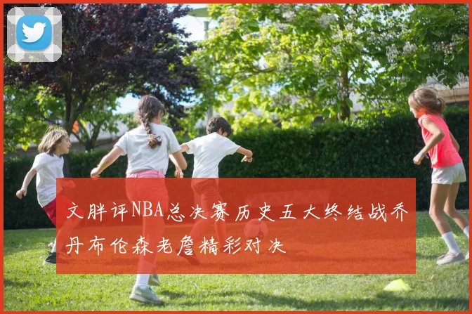 文胖评NBA总决赛历史五大终结战乔丹布伦森老詹精彩对决