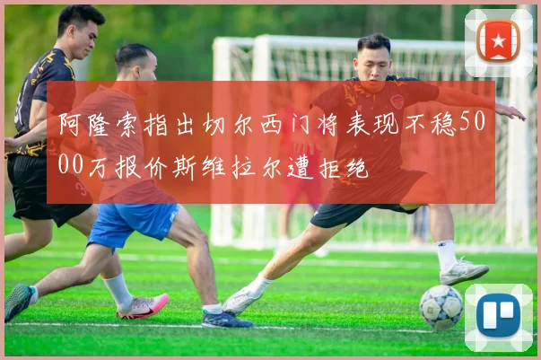 阿隆索指出切尔西门将表现不稳5000万报价斯维拉尔遭拒绝