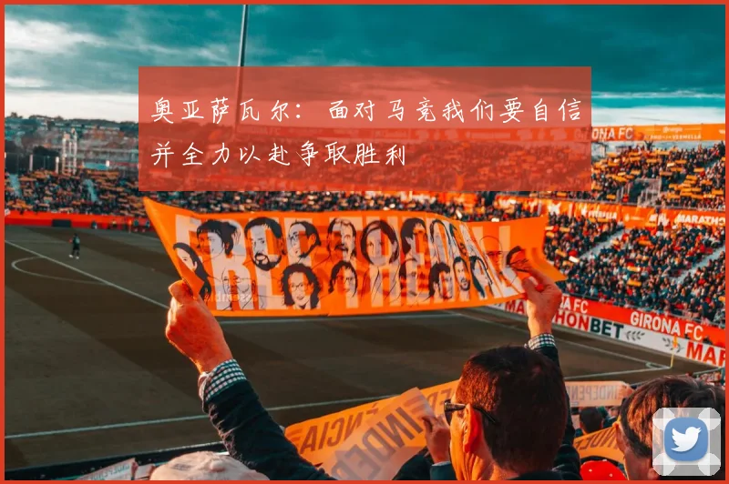 奥亚萨瓦尔：面对马竞我们要自信并全力以赴争取胜利