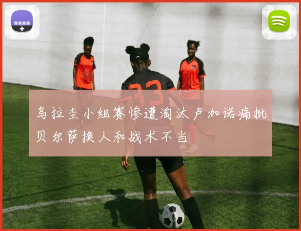 乌拉圭小组赛惨遭淘汰卢加诺痛批贝尔萨换人和战术不当