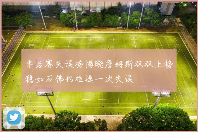 季后赛失误榜揭晓詹姆斯双双上榜稳如石佛也难逃一次失误