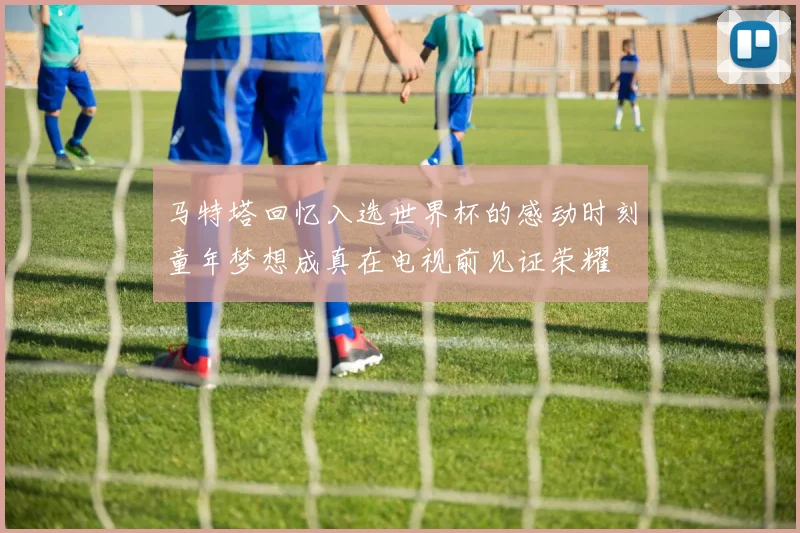 马特塔回忆入选世界杯的感动时刻童年梦想成真在电视前见证荣耀