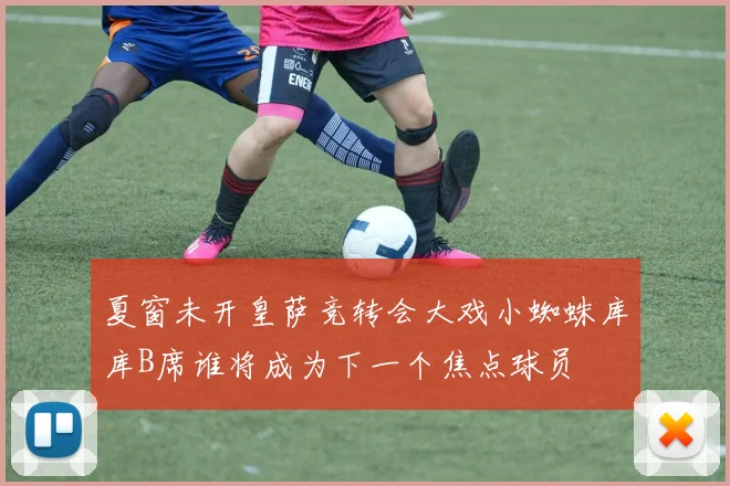 夏窗未开皇萨竞转会大戏小蜘蛛库库B席谁将成为下一个焦点球员
