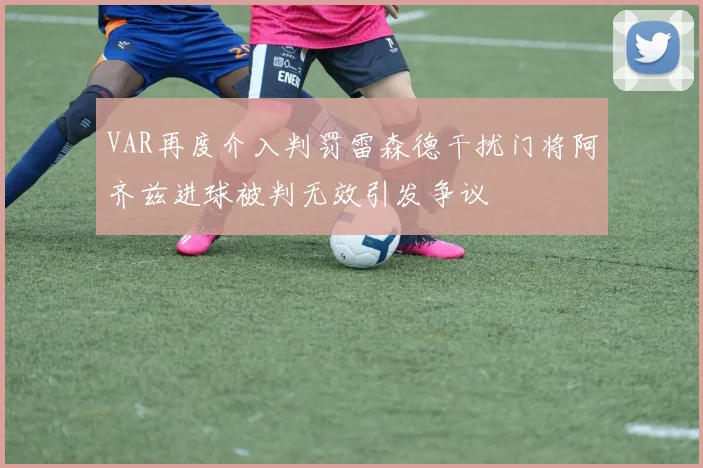 VAR再度介入判罚雷森德干扰门将阿齐兹进球被判无效引发争议