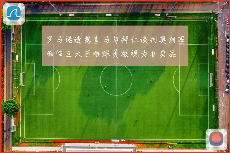 罗马诺透露皇马与拜仁谈判奥利塞面临巨大困难球员被视为非卖品
