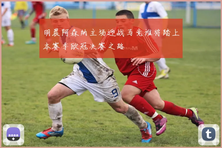 明晨阿森纳主场迎战马竞谁将踏上本赛季欧冠决赛之路