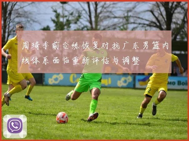 周琦季前合练恢复对抗广东男篮内线体系面临重新评估与调整